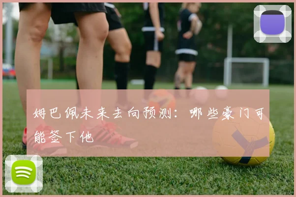姆巴佩未来去向预测:哪些豪门可能签下他