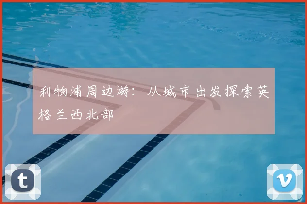 利物浦周边游:从城市出发探索英格兰西北部