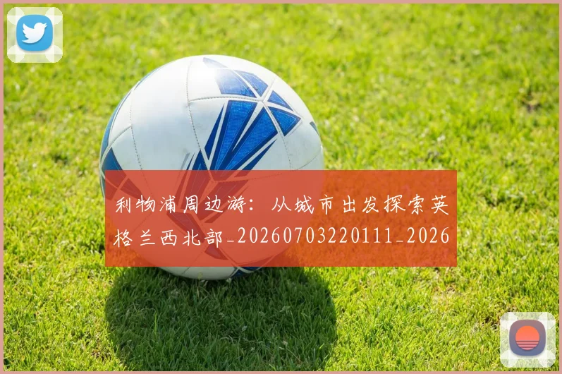 利物浦周边游:从城市出发探索英格兰西北部_20260703220111_20260718010121