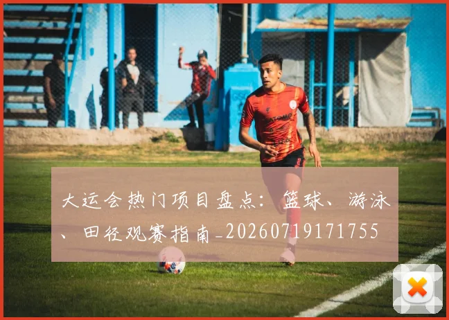 大运会热门项目盘点:篮球、游泳、田径观赛指南_20260719171755