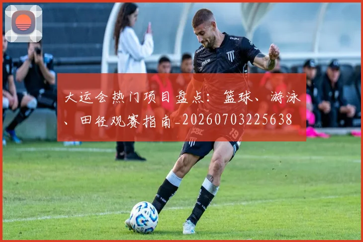 大运会热门项目盘点:篮球、游泳、田径观赛指南_20260703225638