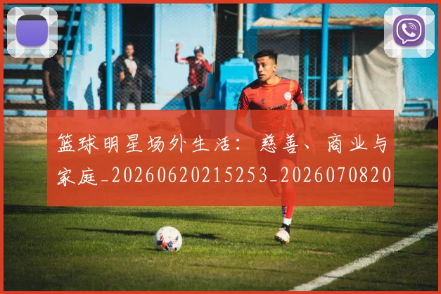 篮球明星场外生活：慈善、商业与家庭_20260620215253_20260708200157_20260803140033