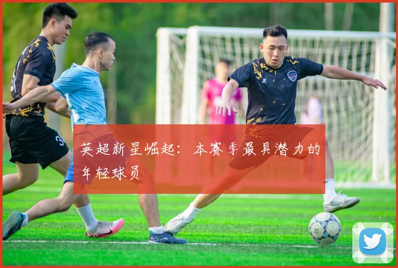 英超新星崛起:本赛季最具潜力的年轻球员