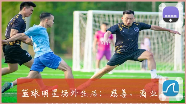 篮球明星场外生活：慈善、商业与家庭_20260620215253_20260708200157_20260803140033