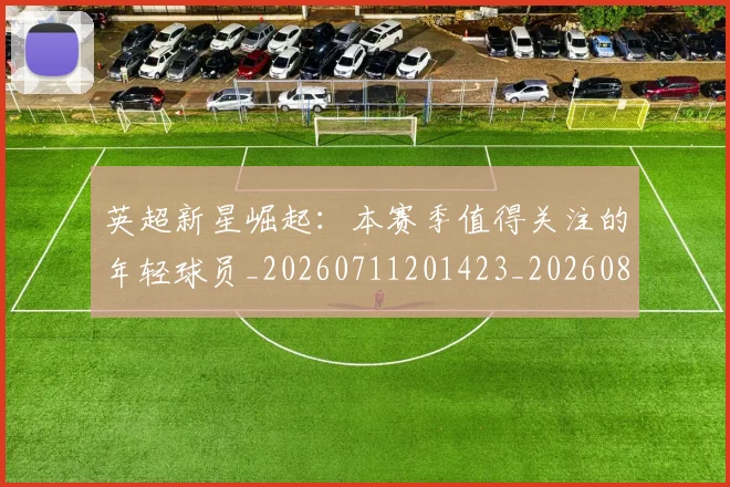 英超新星崛起:本赛季值得关注的年轻球员_20260711201423_20260803145238