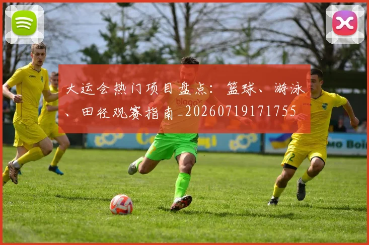 大运会热门项目盘点:篮球、游泳、田径观赛指南_20260719171755