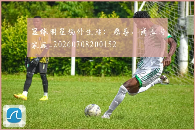 篮球明星场外生活：慈善、商业与家庭_20260708200152
