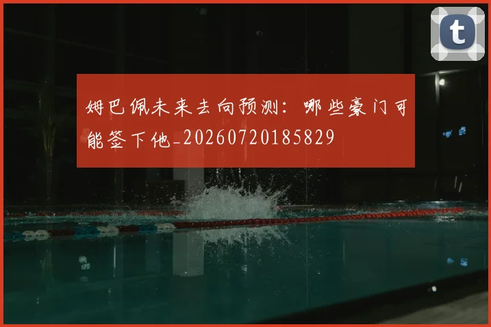 姆巴佩未来去向预测:哪些豪门可能签下他_20260720185829