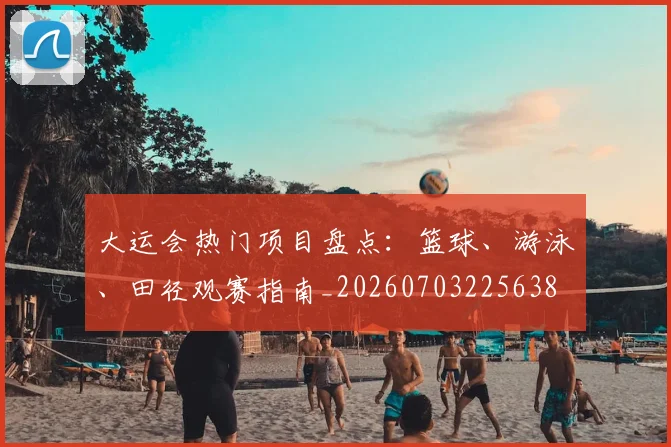 大运会热门项目盘点:篮球、游泳、田径观赛指南_20260703225638