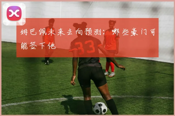 姆巴佩未来去向预测:哪些豪门可能签下他